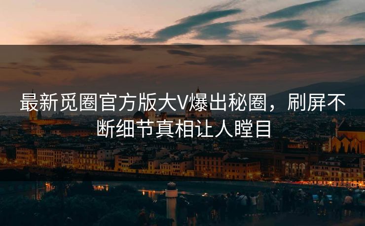 最新觅圈官方版大V爆出秘圈，刷屏不断细节真相让人瞠目
