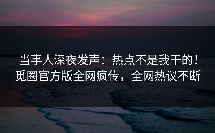 当事人深夜发声：热点不是我干的！觅圈官方版全网疯传，全网热议不断