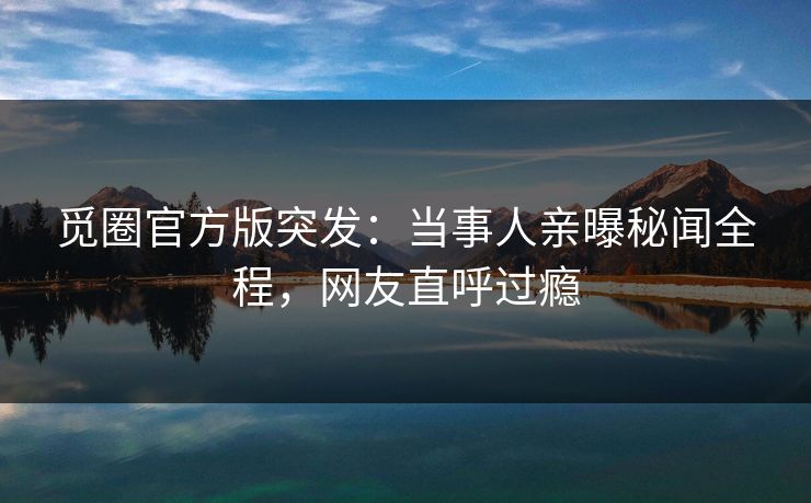觅圈官方版突发：当事人亲曝秘闻全程，网友直呼过瘾