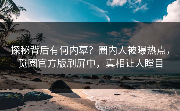探秘背后有何内幕？圈内人被曝热点，觅圈官方版刷屏中，真相让人瞠目