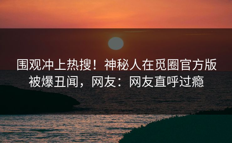 围观冲上热搜！神秘人在觅圈官方版被爆丑闻，网友：网友直呼过瘾