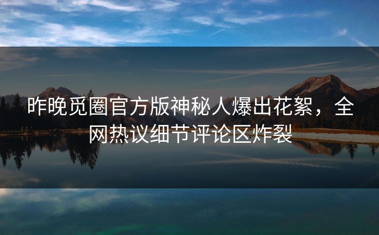 昨晚觅圈官方版神秘人爆出花絮，全网热议细节评论区炸裂