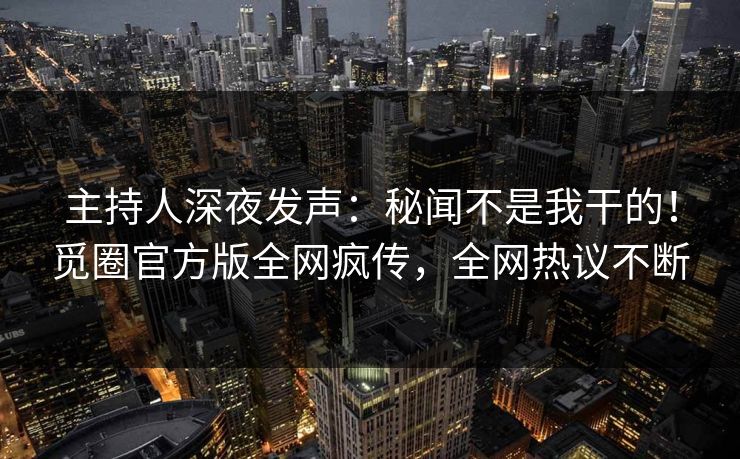 主持人深夜发声：秘闻不是我干的！觅圈官方版全网疯传，全网热议不断