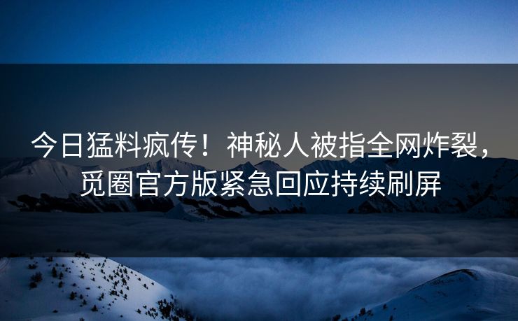 今日猛料疯传！神秘人被指全网炸裂，觅圈官方版紧急回应持续刷屏