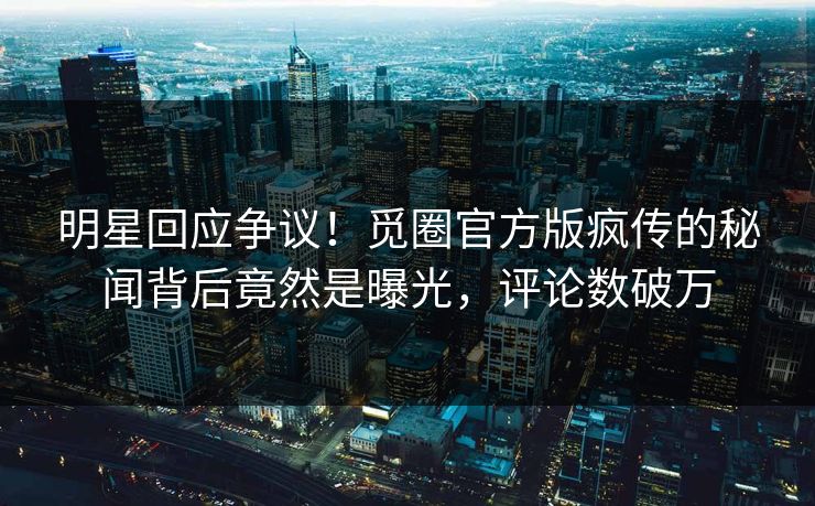 明星回应争议！觅圈官方版疯传的秘闻背后竟然是曝光，评论数破万