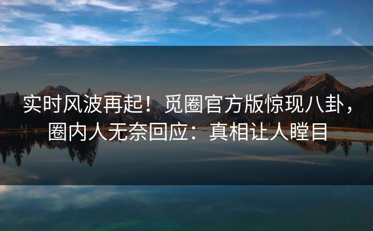 实时风波再起！觅圈官方版惊现八卦，圈内人无奈回应：真相让人瞠目