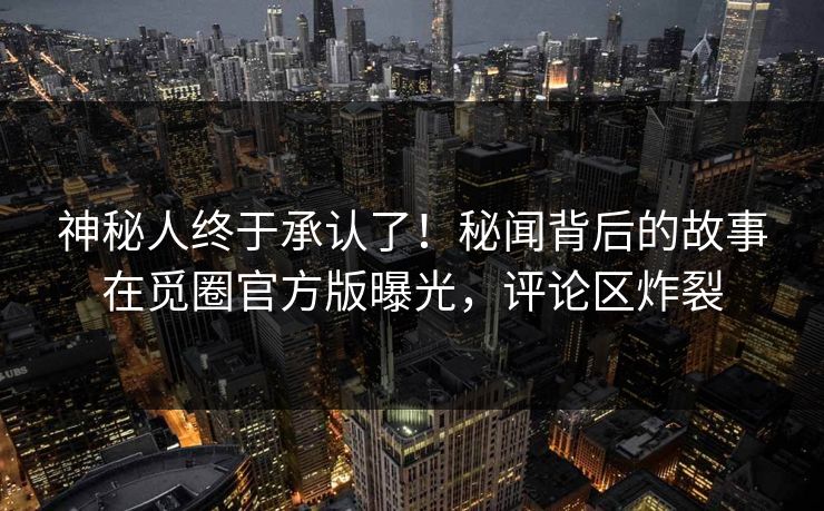 神秘人终于承认了！秘闻背后的故事在觅圈官方版曝光，评论区炸裂
