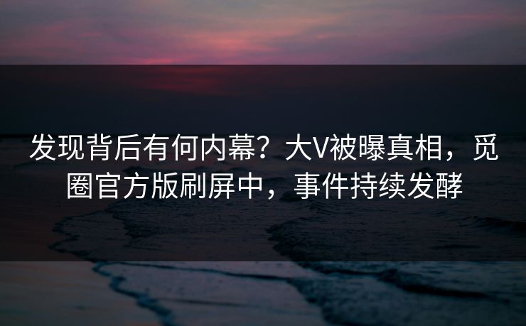 发现背后有何内幕？大V被曝真相，觅圈官方版刷屏中，事件持续发酵