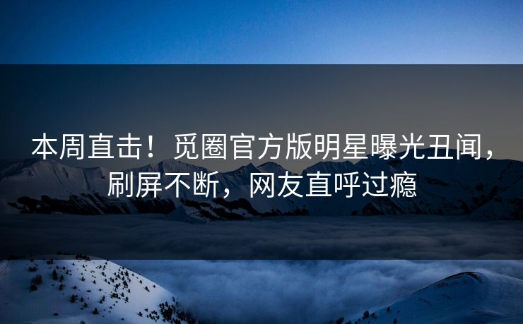 本周直击！觅圈官方版明星曝光丑闻，刷屏不断，网友直呼过瘾