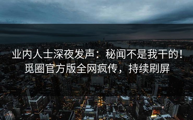 业内人士深夜发声：秘闻不是我干的！觅圈官方版全网疯传，持续刷屏