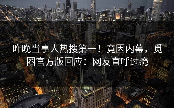 昨晚当事人热搜第一！竟因内幕，觅圈官方版回应：网友直呼过瘾