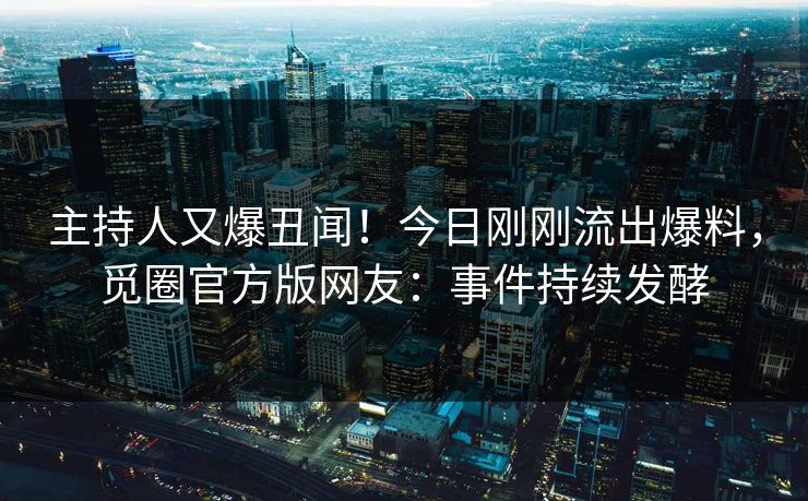 主持人又爆丑闻！今日刚刚流出爆料，觅圈官方版网友：事件持续发酵