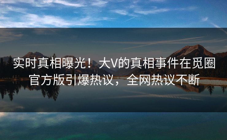 实时真相曝光！大V的真相事件在觅圈官方版引爆热议，全网热议不断