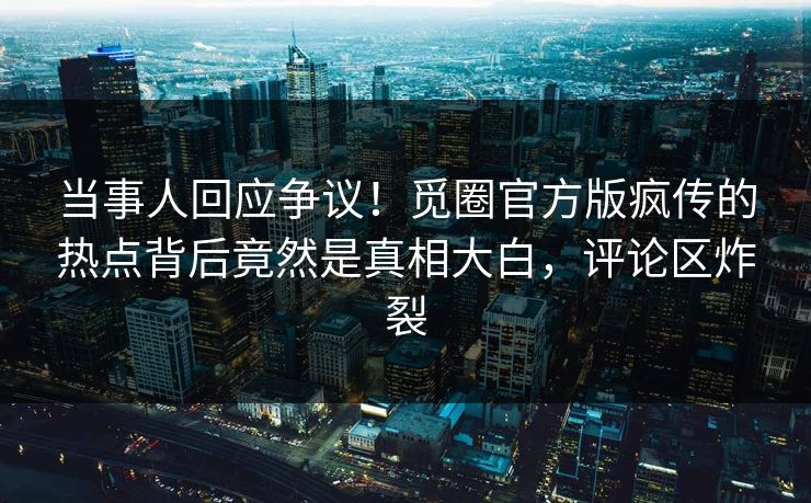 当事人回应争议!觅圈官方版疯传的热点背后竟然是真相大白,评论区炸裂