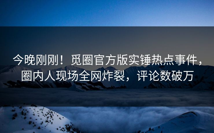 今晚刚刚!觅圈官方版实锤热点事件,圈内人现场全网炸裂,评论数破万