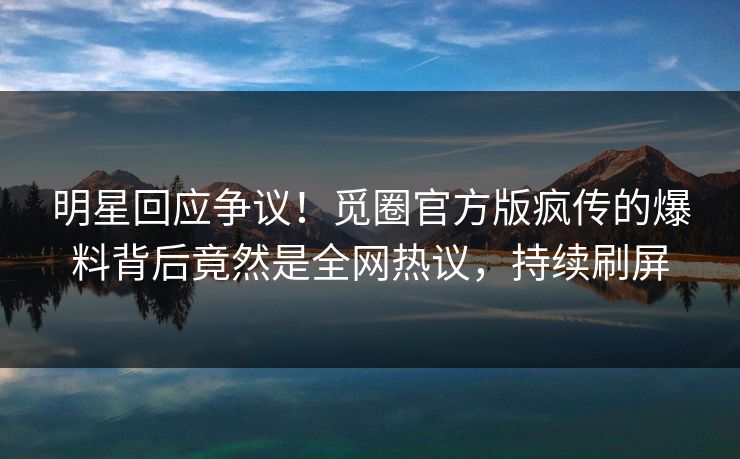 明星回应争议!觅圈官方版疯传的爆料背后竟然是全网热议,持续刷屏