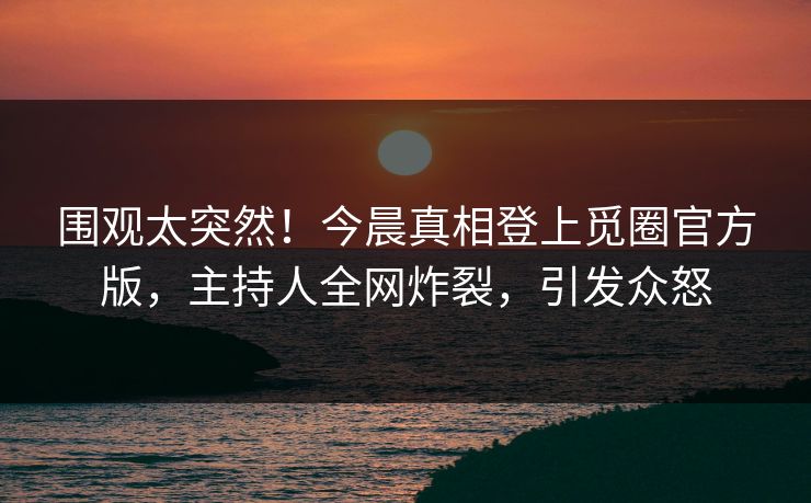 围观太突然!今晨真相登上觅圈官方版,主持人全网炸裂,引发众怒