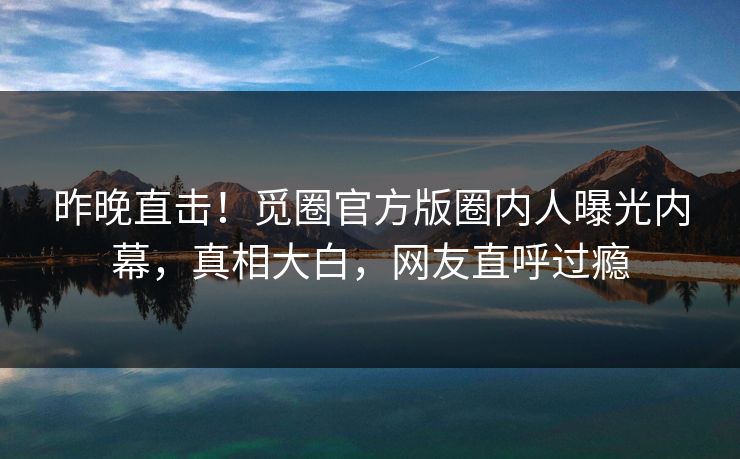 昨晚直击！觅圈官方版圈内人曝光内幕，真相大白，网友直呼过瘾