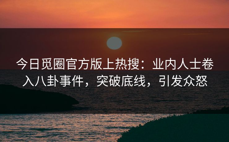 今日觅圈官方版上热搜：业内人士卷入八卦事件，突破底线，引发众怒