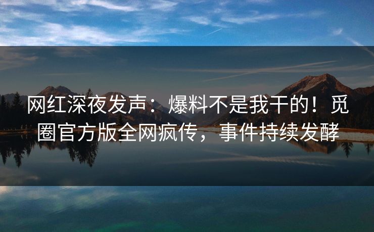 网红深夜发声：爆料不是我干的！觅圈官方版全网疯传，事件持续发酵