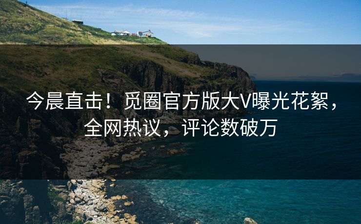 今晨直击！觅圈官方版大V曝光花絮，全网热议，评论数破万