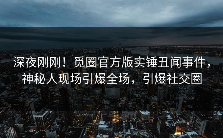 深夜刚刚！觅圈官方版实锤丑闻事件，神秘人现场引爆全场，引爆社交圈