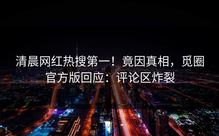 清晨网红热搜第一！竟因真相，觅圈官方版回应：评论区炸裂