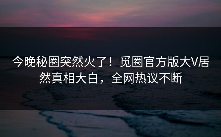 今晚秘圈突然火了！觅圈官方版大V居然真相大白，全网热议不断