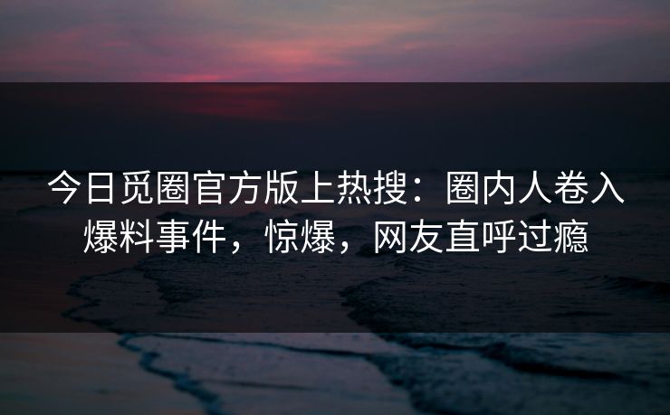 今日觅圈官方版上热搜：圈内人卷入爆料事件，惊爆，网友直呼过瘾