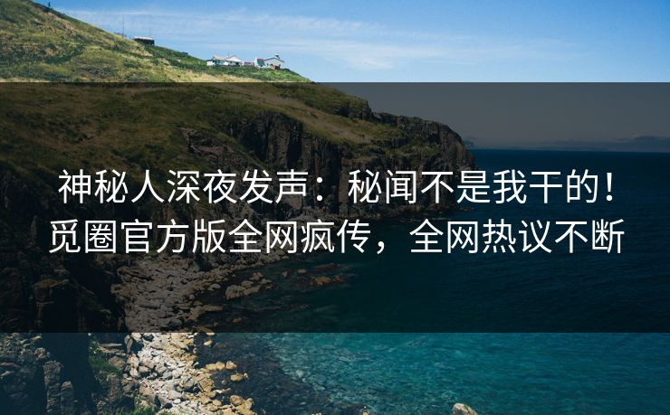 神秘人深夜发声：秘闻不是我干的！觅圈官方版全网疯传，全网热议不断
