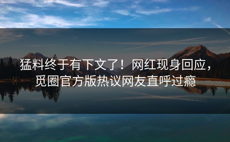 猛料终于有下文了！网红现身回应，觅圈官方版热议网友直呼过瘾