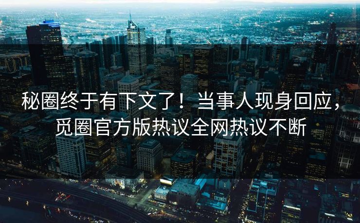 秘圈终于有下文了！当事人现身回应，觅圈官方版热议全网热议不断