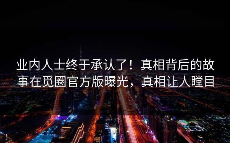 业内人士终于承认了！真相背后的故事在觅圈官方版曝光，真相让人瞠目