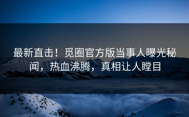 最新直击！觅圈官方版当事人曝光秘闻，热血沸腾，真相让人瞠目