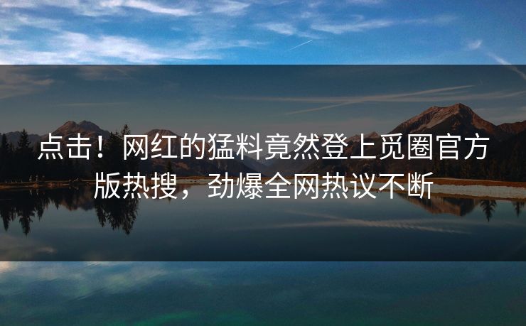 点击！网红的猛料竟然登上觅圈官方版热搜，劲爆全网热议不断