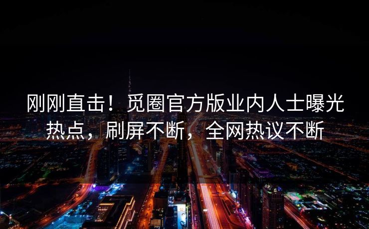 刚刚直击！觅圈官方版业内人士曝光热点，刷屏不断，全网热议不断