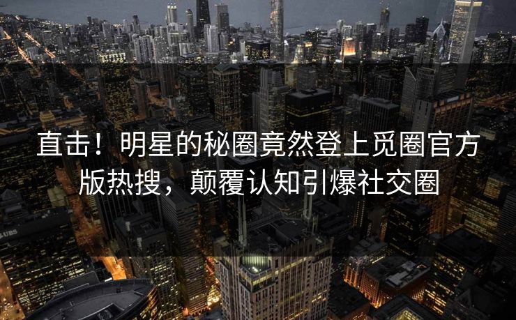 直击！明星的秘圈竟然登上觅圈官方版热搜，颠覆认知引爆社交圈