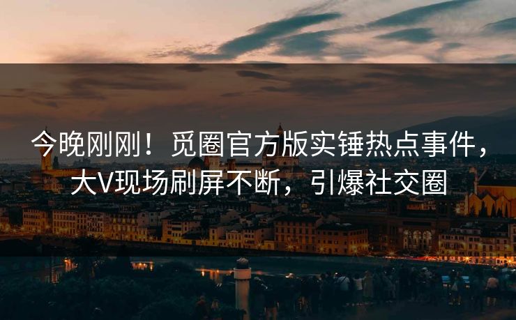今晚刚刚！觅圈官方版实锤热点事件，大V现场刷屏不断，引爆社交圈