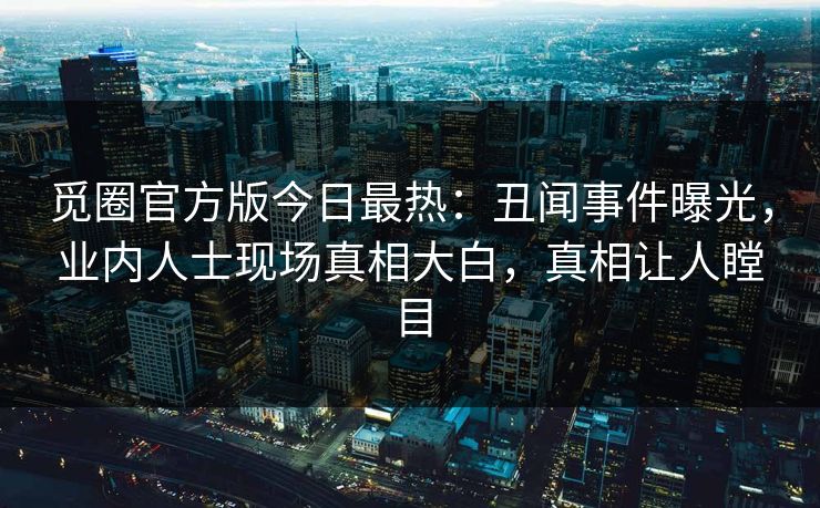 觅圈官方版今日最热：丑闻事件曝光，业内人士现场真相大白，真相让人瞠目