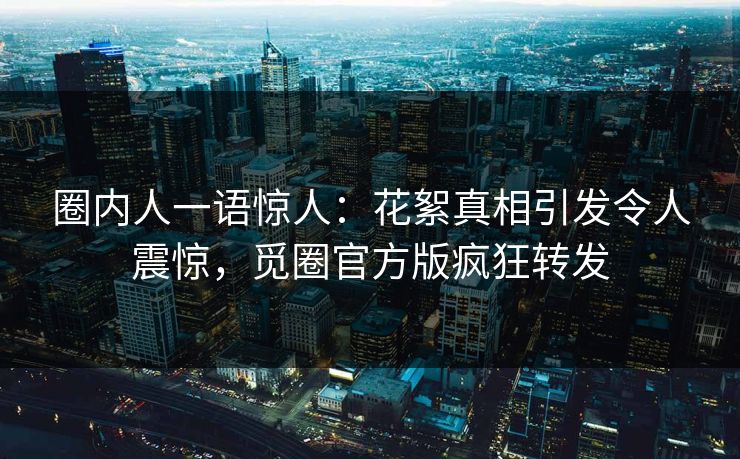 圈内人一语惊人：花絮真相引发令人震惊，觅圈官方版疯狂转发