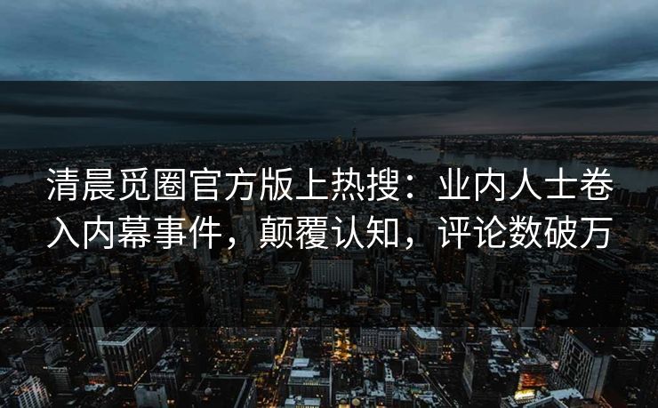 清晨觅圈官方版上热搜：业内人士卷入内幕事件，颠覆认知，评论数破万
