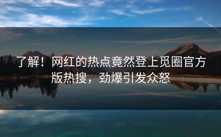 了解！网红的热点竟然登上觅圈官方版热搜，劲爆引发众怒