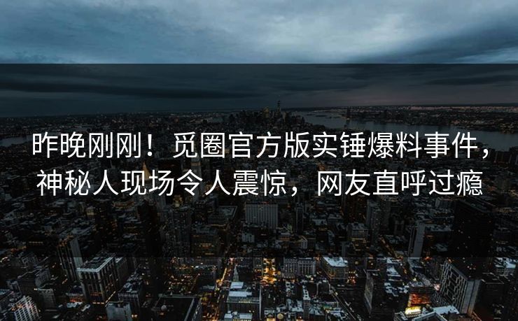 昨晚刚刚！觅圈官方版实锤爆料事件，神秘人现场令人震惊，网友直呼过瘾