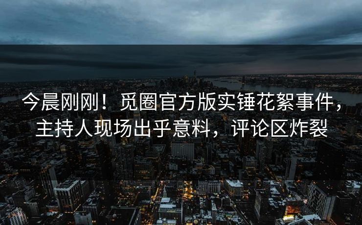 今晨刚刚！觅圈官方版实锤花絮事件，主持人现场出乎意料，评论区炸裂