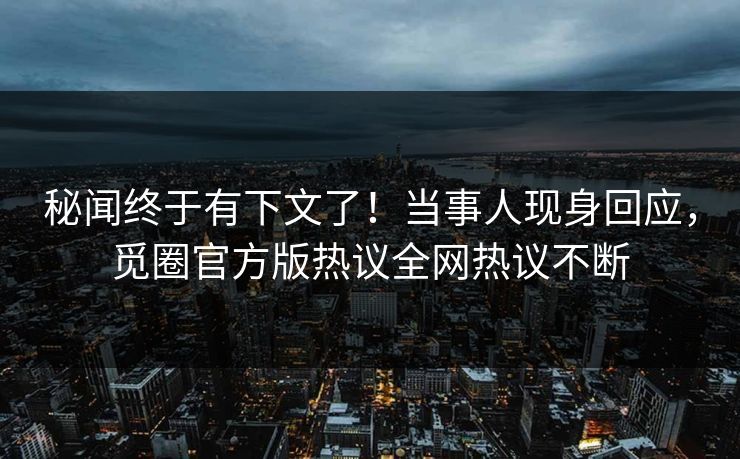 秘闻终于有下文了！当事人现身回应，觅圈官方版热议全网热议不断