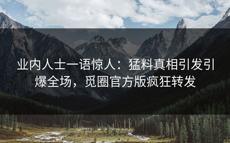 业内人士一语惊人：猛料真相引发引爆全场，觅圈官方版疯狂转发