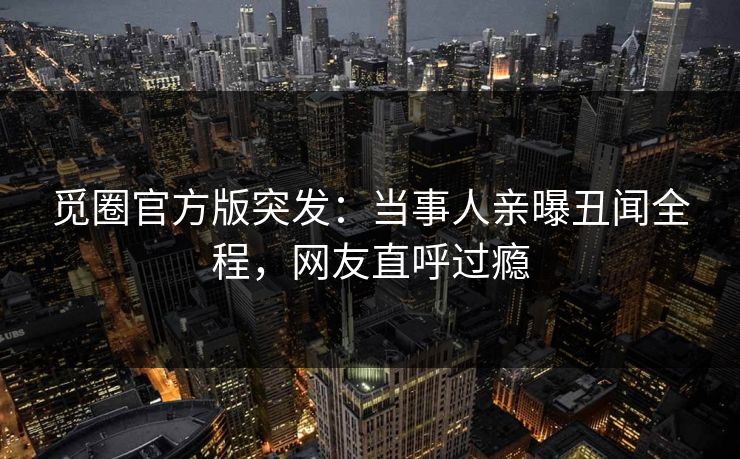 觅圈官方版突发：当事人亲曝丑闻全程，网友直呼过瘾