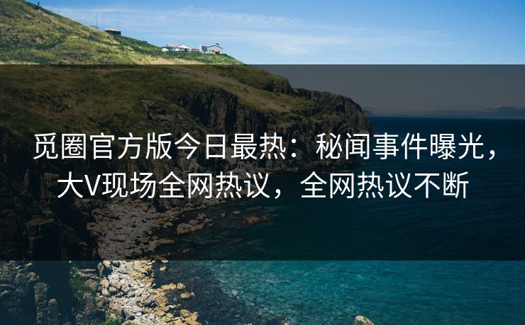 觅圈官方版今日最热：秘闻事件曝光，大V现场全网热议，全网热议不断