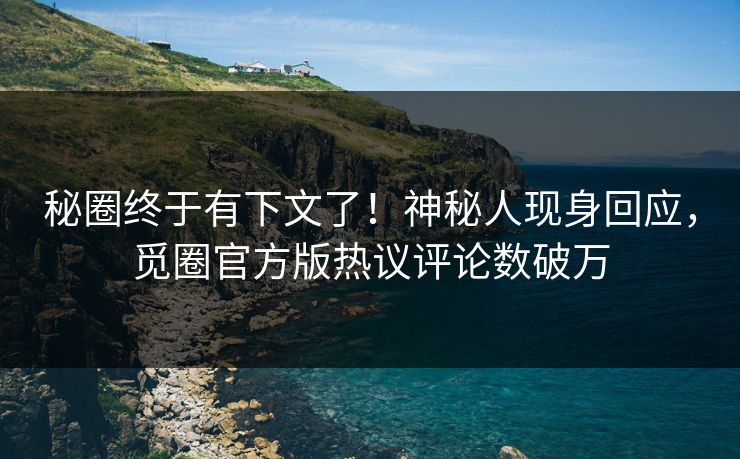 秘圈终于有下文了！神秘人现身回应，觅圈官方版热议评论数破万