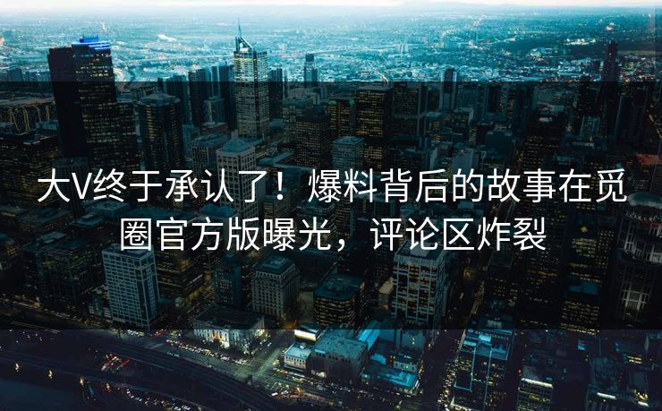 大V终于承认了！爆料背后的故事在觅圈官方版曝光，评论区炸裂